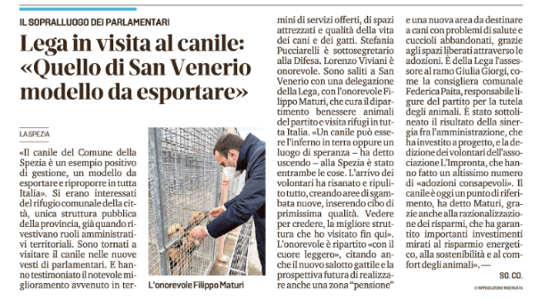 La visita al Canile Municipale della Spezia dei parlamentari  Filippo Maturi e Lorenzo Viviani e della senatrice Stefania Pucciarelli raccontata in questo articolo su Il Secolo XIX.
 
Per agevolarne la lettura  riportiamo qui sotto il contenuto dell’articolo in maniera integrale:
 
«Il canile del Comune della Spezia è un esempio positivo di gestione, un modello da esportare e riproporre in tutta Italia». Si erano interessati del rifugio comunale della città, unica struttura pubblica della provincia, già quando rivestivano ruoli amministravi territoriali. Sono tornati a visitare il canile nelle nuove vesti di parlamentari. E hanno testimoniato il notevole miglioramento avvenuto in termini di servizi offerti, di spazi attrezzati e qualità della vita dei cani e dei gatti.
Stefania Pucciarelli è sottosegretario alla Difesa. Lorenzo Viviani è onorevole. Sono saliti a San Venerio con una delegazione della Lega, con l'onorevole Filippo Maturi, che cura il dipartimento benessere animali del partito e visita rifugi in tutta Italia. «Un canile può essere l'inferno in terra oppure un luogo di speranza — ha detto uscendo - alla Spezia è stato entrambe e cose. L'arrivo dei volontari ha risanato e ripulito tutto, creando aree di sgambata nuove, inserendo cibo di primissima qualità.
Vedere per credere, la migliore struttura che ho visitato fin qui».
L'onorevole è ripartito «con il cuore leggero», citando anche il nuovo salotto gattile e la prospettiva futura di realizzare anche una zona “pensione” e una nuova area da destinare a cani con problemi di salute e cuccioli abbandonati, grazie agli spazi liberati attraverso le adozioni. È della Lega l'assessore al ramo Giulia Giorgi, come la consigliera comunale Federica Paita, responsabile ligure del partito per la tutela degli animali. È stato sottolineato il risultato della sinergia fra l’amministrazione, che ha investito a progetto, e la dedizione dei volontari dell'associazione L'Impronta, che hanno fatto un altissimo numero di “adozioni consapevoli”.
Il canile è oggi un punto di riferimento, ha detto Maturi, grazie anche alla razionalizzazione dei risparmi, che ha garantito importanti investimenti mirati al risparmio energetico, alla sostenibilità e al comfort degli animali». —
 
 